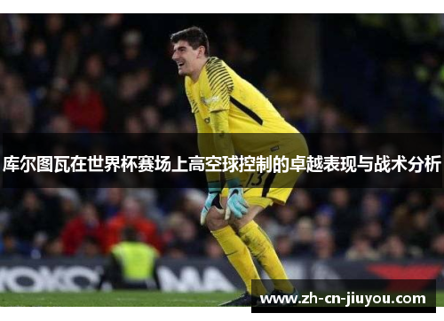 库尔图瓦在世界杯赛场上高空球控制的卓越表现与战术分析