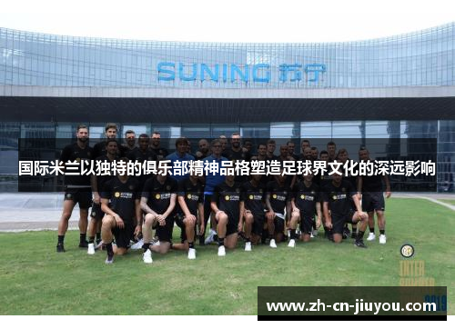 国际米兰以独特的俱乐部精神品格塑造足球界文化的深远影响
