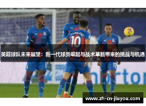 英超球队未来展望：新一代球员崛起与战术革新带来的挑战与机遇