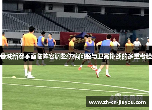 曼城新赛季面临阵容调整伤病问题与卫冕挑战的多重考验