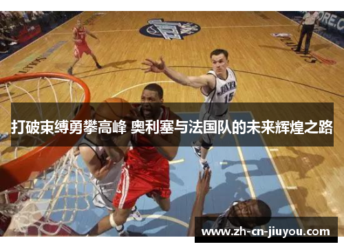 打破束缚勇攀高峰 奥利塞与法国队的未来辉煌之路