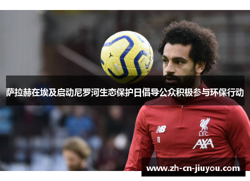 萨拉赫在埃及启动尼罗河生态保护日倡导公众积极参与环保行动