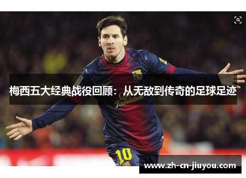 梅西五大经典战役回顾：从无敌到传奇的足球足迹