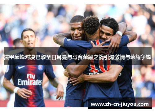法甲巅峰对决巴黎圣日耳曼与马赛荣耀之战引爆激情与荣耀争锋