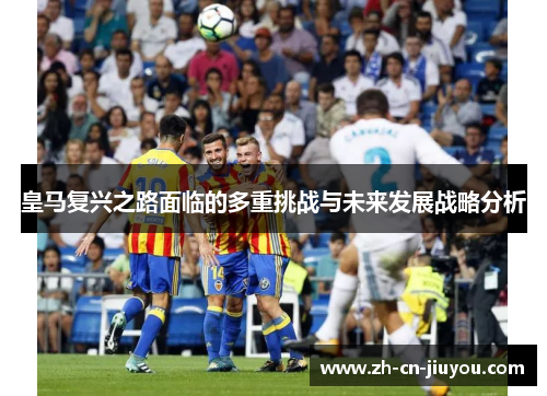 皇马复兴之路面临的多重挑战与未来发展战略分析