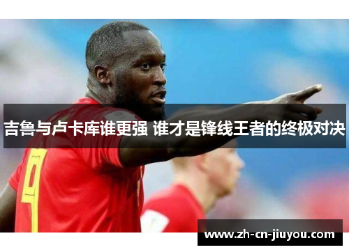 吉鲁与卢卡库谁更强 谁才是锋线王者的终极对决