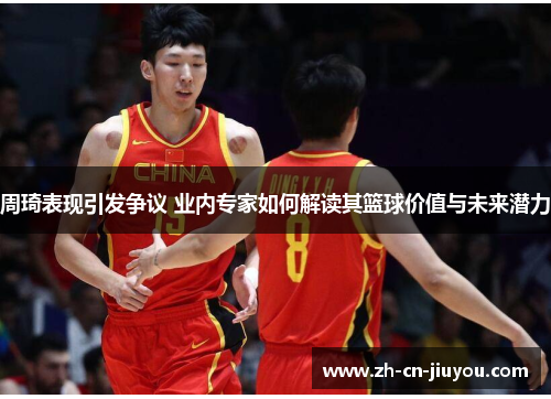 周琦表现引发争议 业内专家如何解读其篮球价值与未来潜力