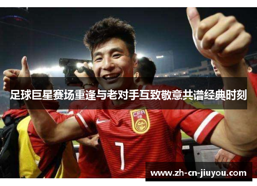 足球巨星赛场重逢与老对手互致敬意共谱经典时刻