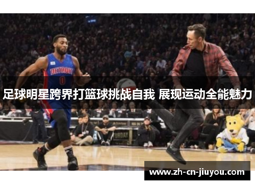 足球明星跨界打篮球挑战自我 展现运动全能魅力