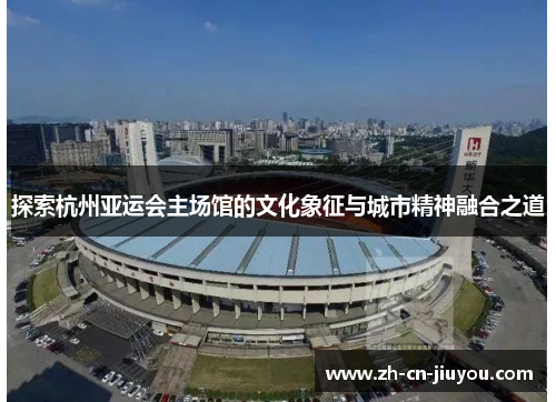 探索杭州亚运会主场馆的文化象征与城市精神融合之道