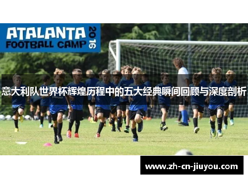 意大利队世界杯辉煌历程中的五大经典瞬间回顾与深度剖析