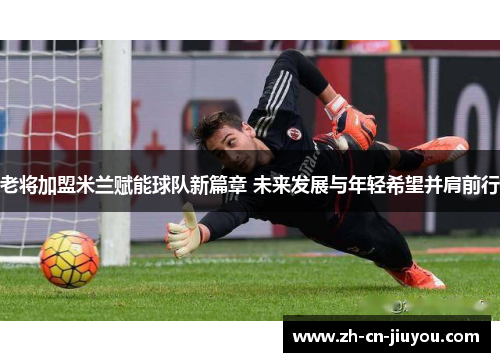 老将加盟米兰赋能球队新篇章 未来发展与年轻希望并肩前行