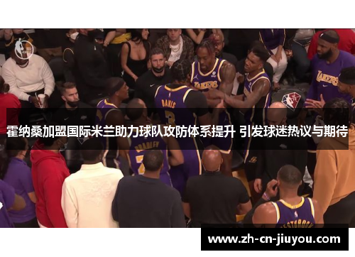 霍纳桑加盟国际米兰助力球队攻防体系提升 引发球迷热议与期待