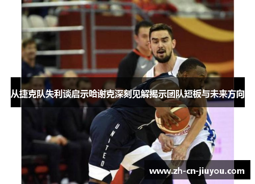 从捷克队失利谈启示哈谢克深刻见解揭示团队短板与未来方向