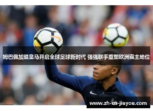 姆巴佩加盟皇马开启全球足球新时代 强强联手重塑欧洲霸主地位