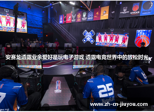 安赛龙透露业余爱好是玩电子游戏 透露电竞世界中的放松时光