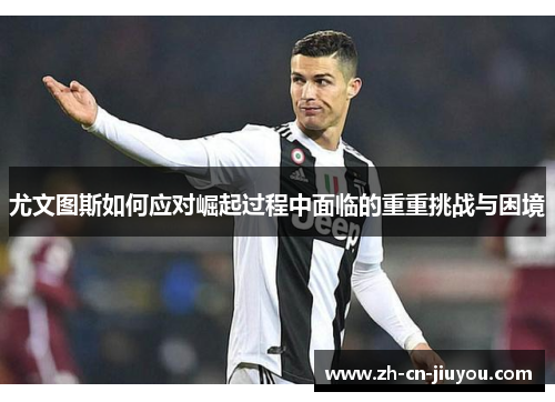 尤文图斯如何应对崛起过程中面临的重重挑战与困境