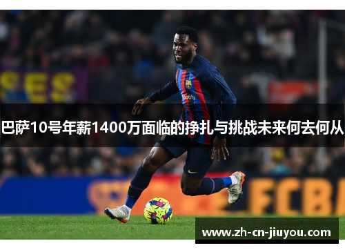 巴萨10号年薪1400万面临的挣扎与挑战未来何去何从