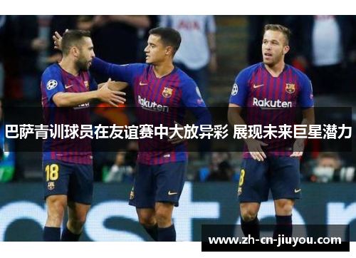 巴萨青训球员在友谊赛中大放异彩 展现未来巨星潜力
