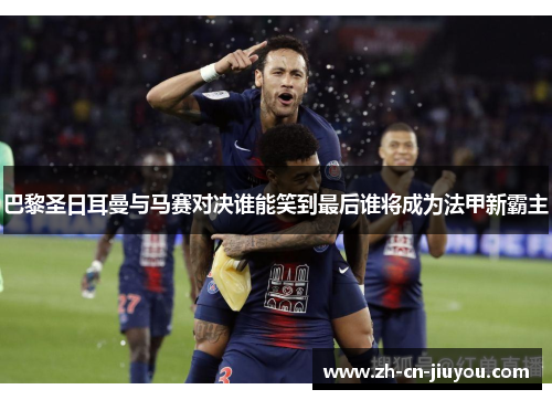 巴黎圣日耳曼与马赛对决谁能笑到最后谁将成为法甲新霸主 巴黎圣日耳曼与马赛对决谁能笑到最后谁将成为法甲新霸主