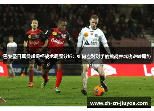 巴黎圣日耳曼超级杯战术调整分析:如何应对对手的挑战并成功逆转局势 巴黎圣日耳曼超级杯战术调整分析:如何应对对手的挑战并成功逆转局势