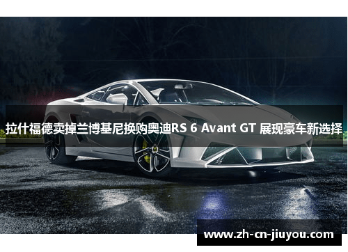 拉什福德卖掉兰博基尼换购奥迪RS 6 Avant GT 展现豪车新选择
